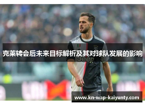 克莱转会后未来目标解析及其对球队发展的影响