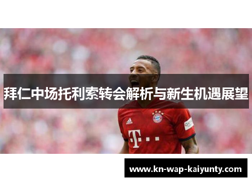 拜仁中场托利索转会解析与新生机遇展望