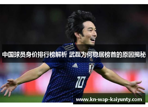 中国球员身价排行榜解析 武磊为何稳居榜首的原因揭秘