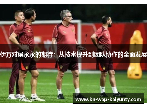 伊万对侯永永的期待：从技术提升到团队协作的全面发展