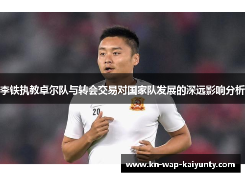 李铁执教卓尔队与转会交易对国家队发展的深远影响分析