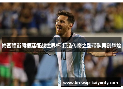 梅西领衔阿根廷征战世界杯 打造传奇之路带队再创辉煌