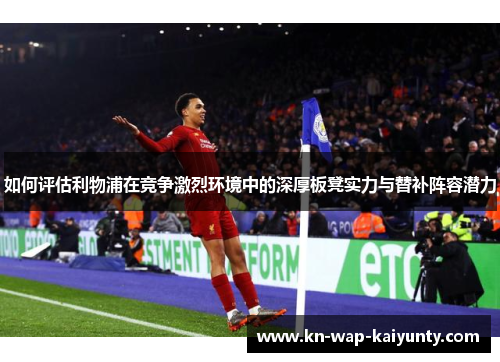 如何评估利物浦在竞争激烈环境中的深厚板凳实力与替补阵容潜力