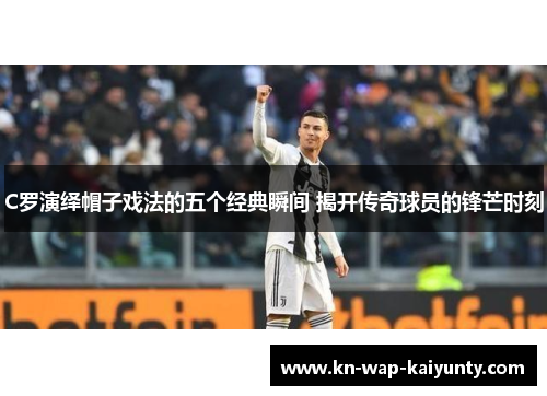 C罗演绎帽子戏法的五个经典瞬间 揭开传奇球员的锋芒时刻