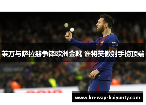 莱万与萨拉赫争锋欧洲金靴 谁将笑傲射手榜顶端