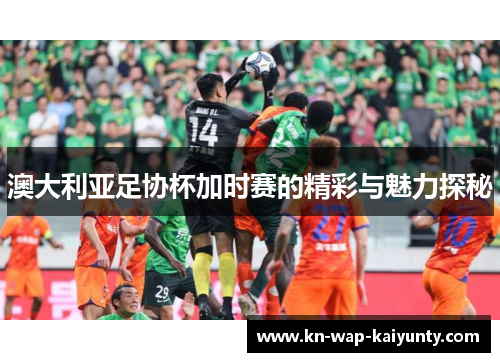 澳大利亚足协杯加时赛的精彩与魅力探秘