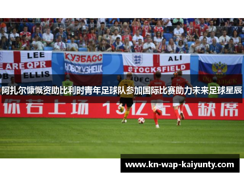 阿扎尔慷慨资助比利时青年足球队参加国际比赛助力未来足球星辰
