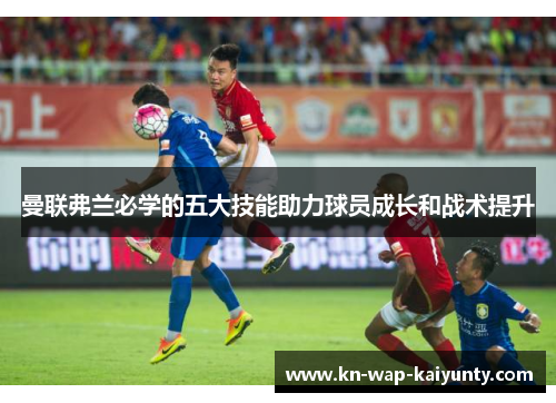 曼联弗兰必学的五大技能助力球员成长和战术提升