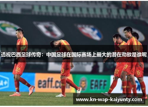 透视巴西足球传奇：中国足球在国际赛场上最大的潜在劲敌是谁呢