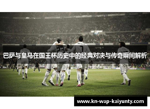 巴萨与皇马在国王杯历史中的经典对决与传奇瞬间解析