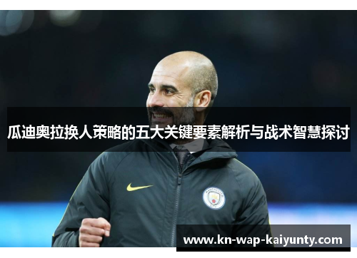 瓜迪奥拉换人策略的五大关键要素解析与战术智慧探讨