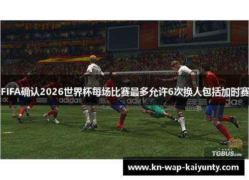 FIFA确认2026世界杯每场比赛最多允许6次换人包括加时赛