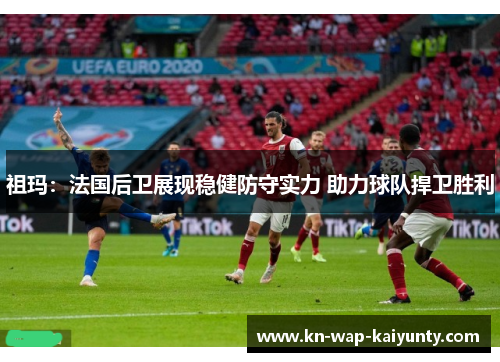 祖玛：法国后卫展现稳健防守实力 助力球队捍卫胜利